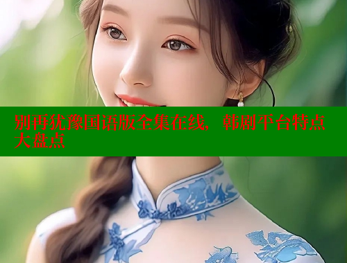 别再犹豫国语版全集在线,韩剧平台特点大盘点 涩里番在线 第2张 别再犹豫国语版全集在线,韩剧平台特点大盘点 涩里番在线 第2张