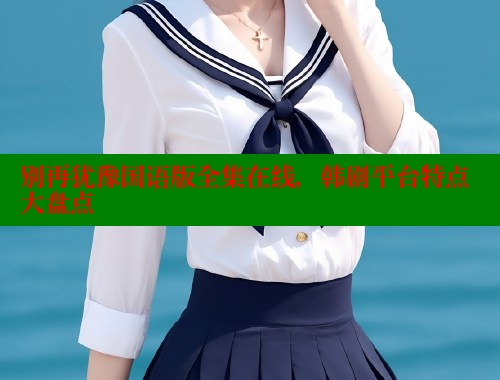 别再犹豫国语版全集在线,韩剧平台特点大盘点 涩里番在线 第1张 别再犹豫国语版全集在线,韩剧平台特点大盘点 涩里番在线 第1张