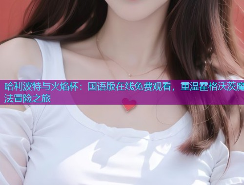 哈利波特与火焰杯:国语版在线免费观看,重温霍格沃茨魔法冒险之旅  第2张 哈利波特与火焰杯:国语版在线免费观看,重温霍格沃茨魔法冒险之旅  第2张