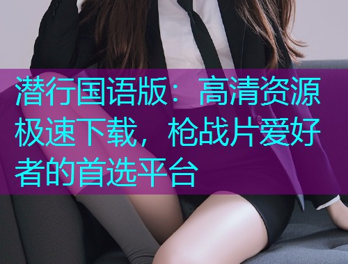 潜行国语版:高清资源极速下载,枪战片爱好者的首选平台  第2张 潜行国语版:高清资源极速下载,枪战片爱好者的首选平台  第2张